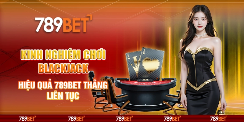 Kinh Nghiệm Chơi Blackjack Hiệu Quả 789BET Thắng Liên Tục